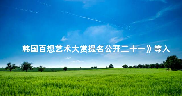 韩国百想艺术大赏提名公开二十一》等入围多奖 2020百想艺术大赏提名